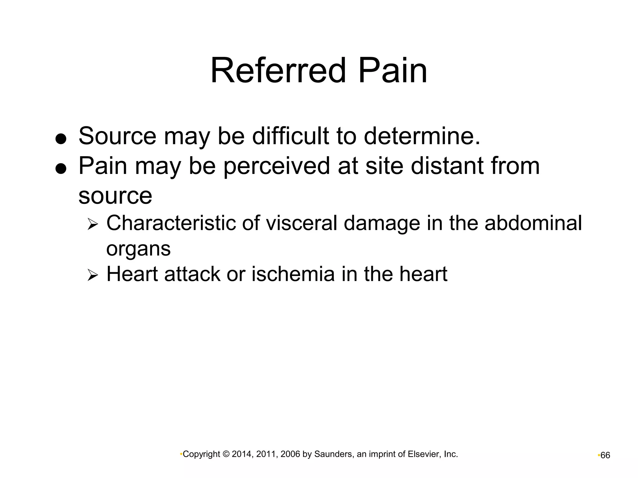 Referred Pain 
 Source may be difficult to determine. 
 Pain may be perceived at site distant from 
source 
 Characteristic of visceral damage in the abdominal 
•Copyright © 2014, 2011, 2006 by Saunders, an imprint of Elsevier, Inc. •66 
organs 
 Heart attack or ischemia in the heart 
 