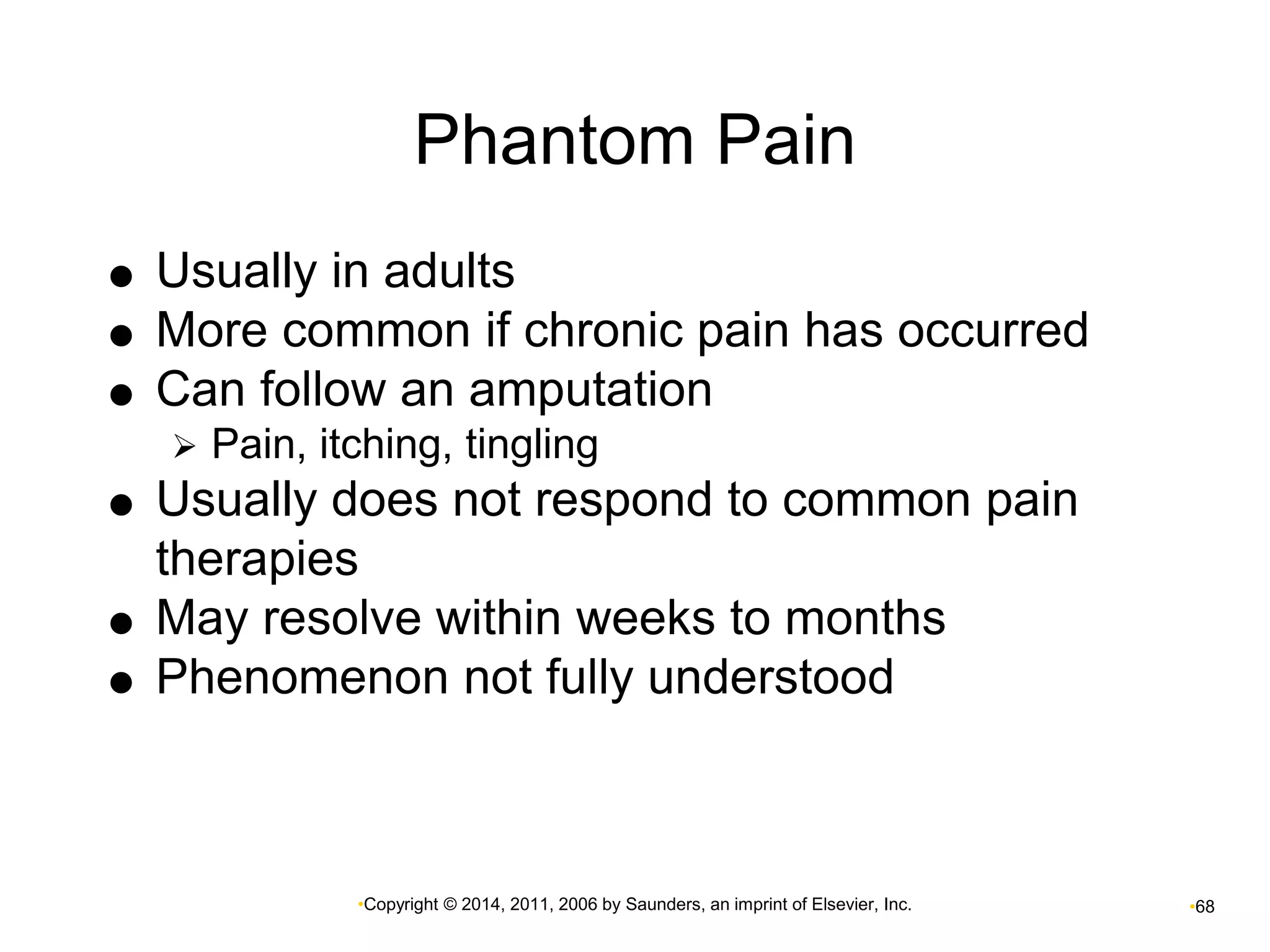 Phantom Pain 
 Usually in adults 
 More common if chronic pain has occurred 
 Can follow an amputation 
 Pain, itching, tingling 
 Usually does not respond to common pain 
therapies 
 May resolve within weeks to months 
 Phenomenon not fully understood 
•Copyright © 2014, 2011, 2006 by Saunders, an imprint of Elsevier, Inc. •68 
 