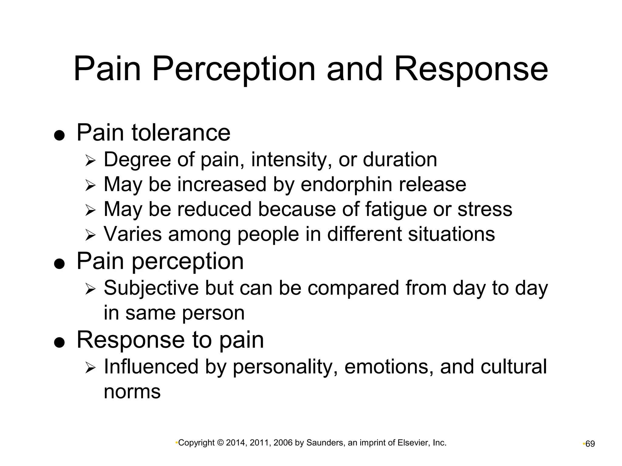 Pain Perception and Response 
 Pain tolerance 
 Degree of pain, intensity, or duration 
 May be increased by endorphin release 
 May be reduced because of fatigue or stress 
 Varies among people in different situations 
 Pain perception 
 Subjective but can be compared from day to day 
in same person 
 Response to pain 
 Influenced by personality, emotions, and cultural 
•Copyright © 2014, 2011, 2006 by Saunders, an imprint of Elsevier, Inc. •69 
norms 
 