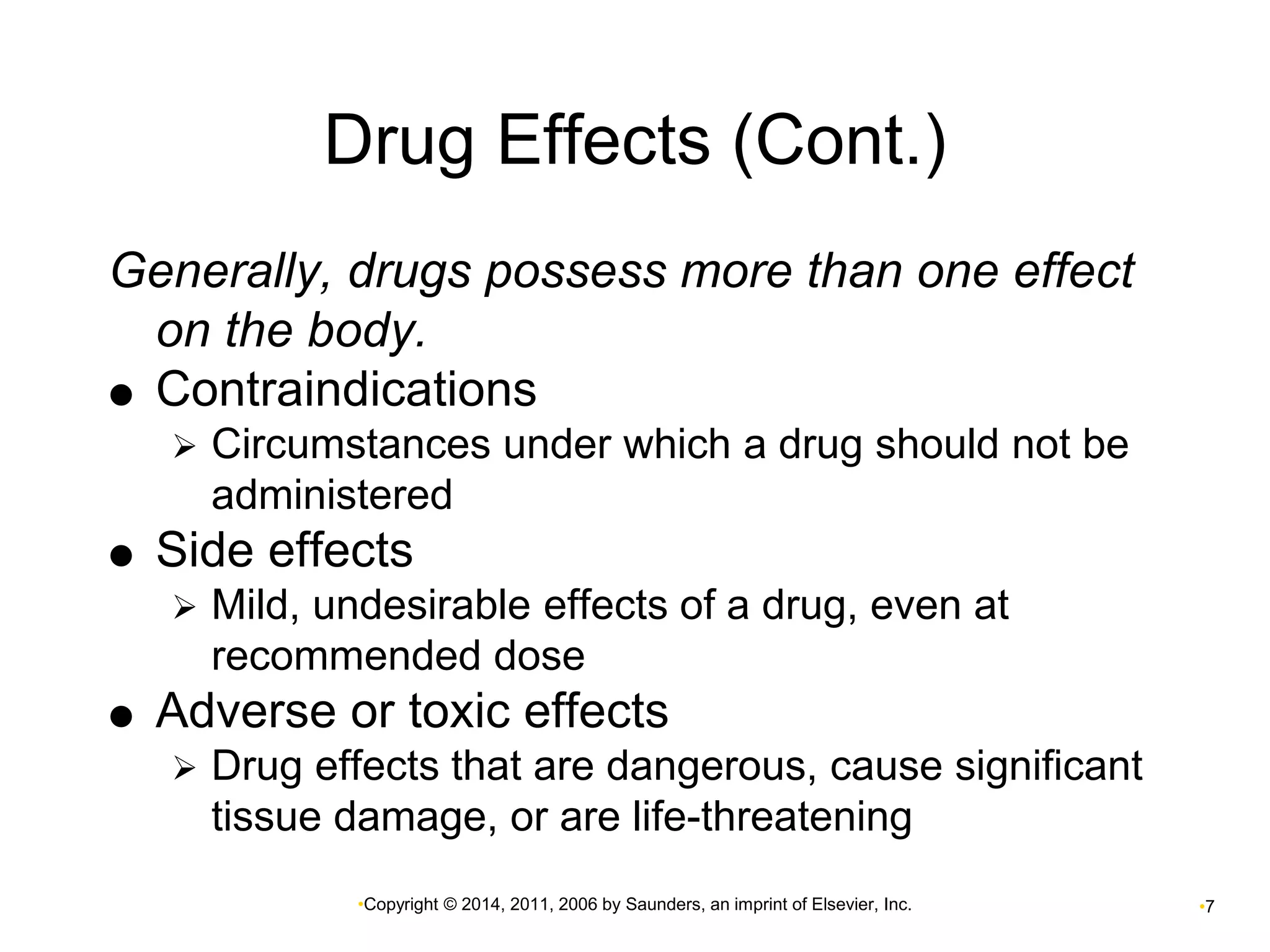 Drug Effects (Cont.) 
Generally, drugs possess more than one effect 
on the body. 
 Contraindications 
 Circumstances under which a drug should not be 
administered 
 Side effects 
 Mild, undesirable effects of a drug, even at 
recommended dose 
 Adverse or toxic effects 
 Drug effects that are dangerous, cause significant 
tissue damage, or are life-threatening 
•Copyright © 2014, 2011, 2006 by Saunders, an imprint of Elsevier, Inc. •7 
 