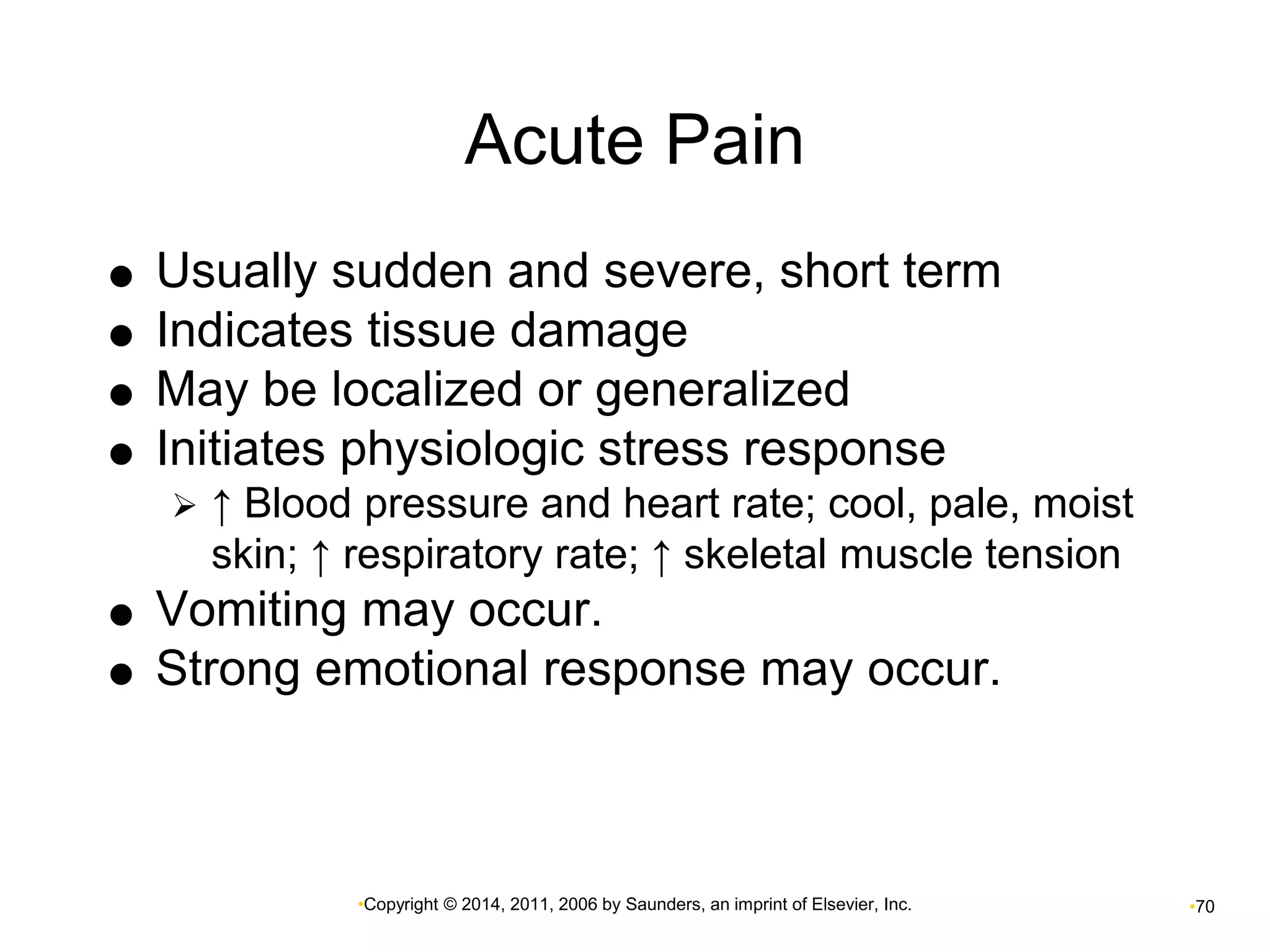 Acute Pain 
 Usually sudden and severe, short term 
 Indicates tissue damage 
 May be localized or generalized 
 Initiates physiologic stress response 
 ↑ Blood pressure and heart rate; cool, pale, moist 
skin; ↑ respiratory rate; ↑ skeletal muscle tension 
 Vomiting may occur. 
 Strong emotional response may occur. 
•Copyright © 2014, 2011, 2006 by Saunders, an imprint of Elsevier, Inc. •70 
 