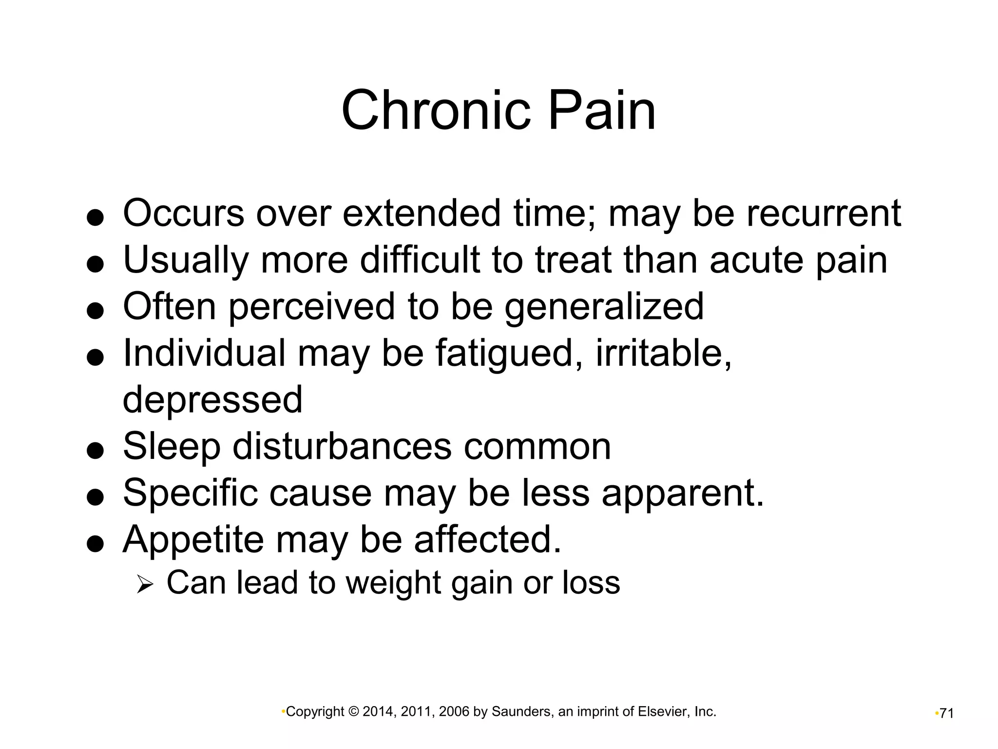 Chronic Pain 
 Occurs over extended time; may be recurrent 
 Usually more difficult to treat than acute pain 
 Often perceived to be generalized 
 Individual may be fatigued, irritable, 
depressed 
 Sleep disturbances common 
 Specific cause may be less apparent. 
 Appetite may be affected. 
 Can lead to weight gain or loss 
•Copyright © 2014, 2011, 2006 by Saunders, an imprint of Elsevier, Inc. •71 
 