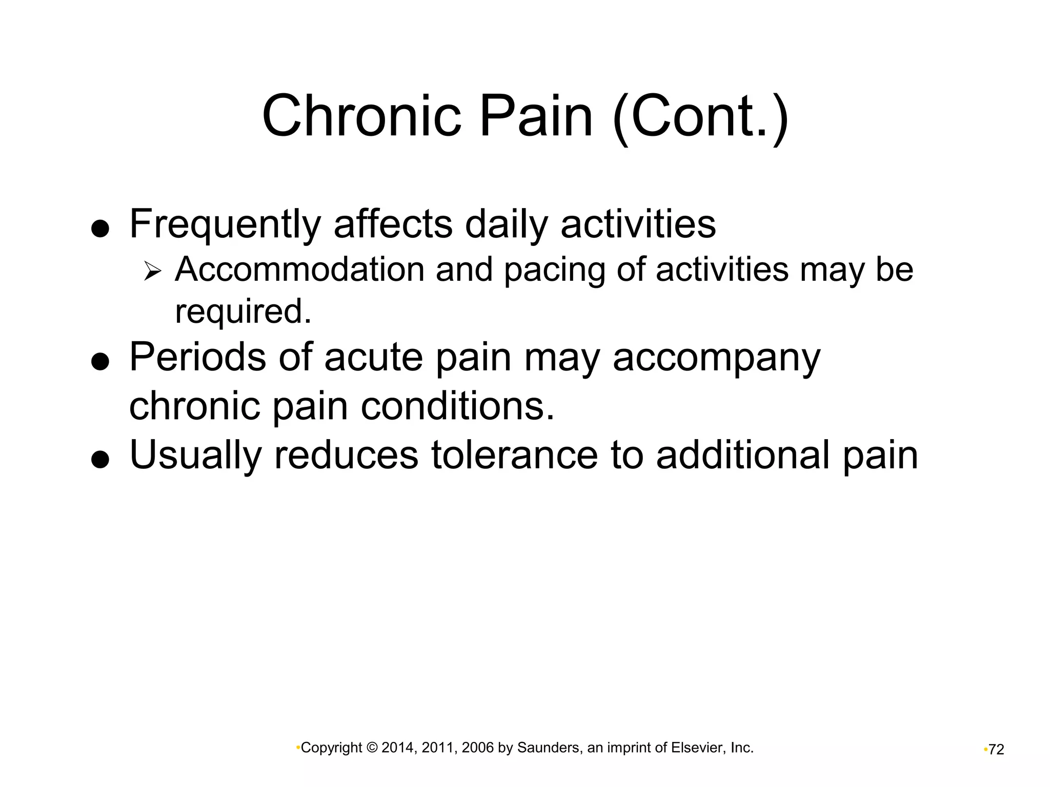 Chronic Pain (Cont.) 
 Frequently affects daily activities 
 Accommodation and pacing of activities may be 
required. 
 Periods of acute pain may accompany 
chronic pain conditions. 
 Usually reduces tolerance to additional pain 
•Copyright © 2014, 2011, 2006 by Saunders, an imprint of Elsevier, Inc. •72 
 