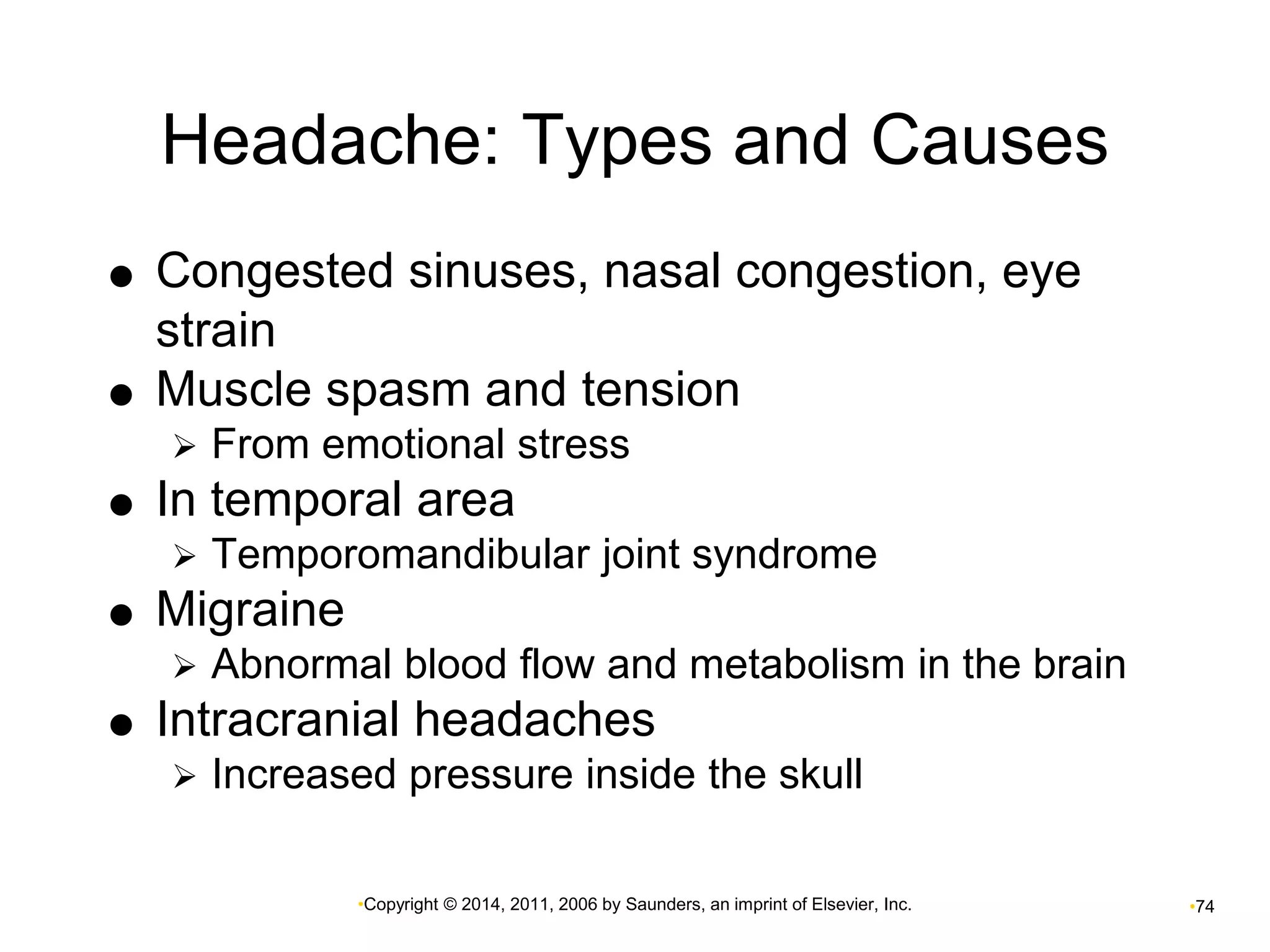 Headache: Types and Causes 
 Congested sinuses, nasal congestion, eye 
•Copyright © 2014, 2011, 2006 by Saunders, an imprint of Elsevier, Inc. •74 
strain 
 Muscle spasm and tension 
 From emotional stress 
 In temporal area 
 Temporomandibular joint syndrome 
 Migraine 
 Abnormal blood flow and metabolism in the brain 
 Intracranial headaches 
 Increased pressure inside the skull 
 