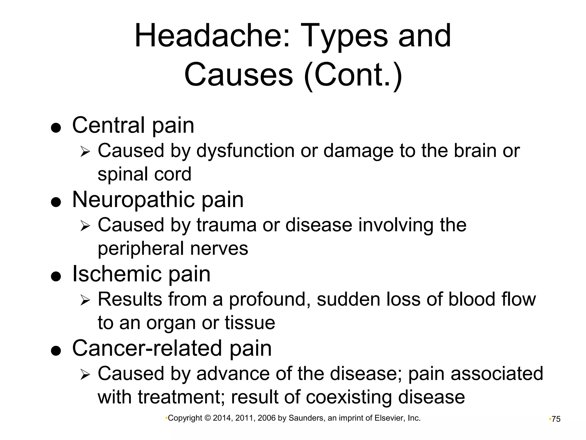 Headache: Types and 
Causes (Cont.) 
 Central pain 
 Caused by dysfunction or damage to the brain or 
spinal cord 
 Neuropathic pain 
 Caused by trauma or disease involving the 
peripheral nerves 
 Ischemic pain 
 Results from a profound, sudden loss of blood flow 
to an organ or tissue 
 Cancer-related pain 
 Caused by advance of the disease; pain associated 
with treatment; result of coexisting disease 
•Copyright © 2014, 2011, 2006 by Saunders, an imprint of Elsevier, Inc. •75 
 