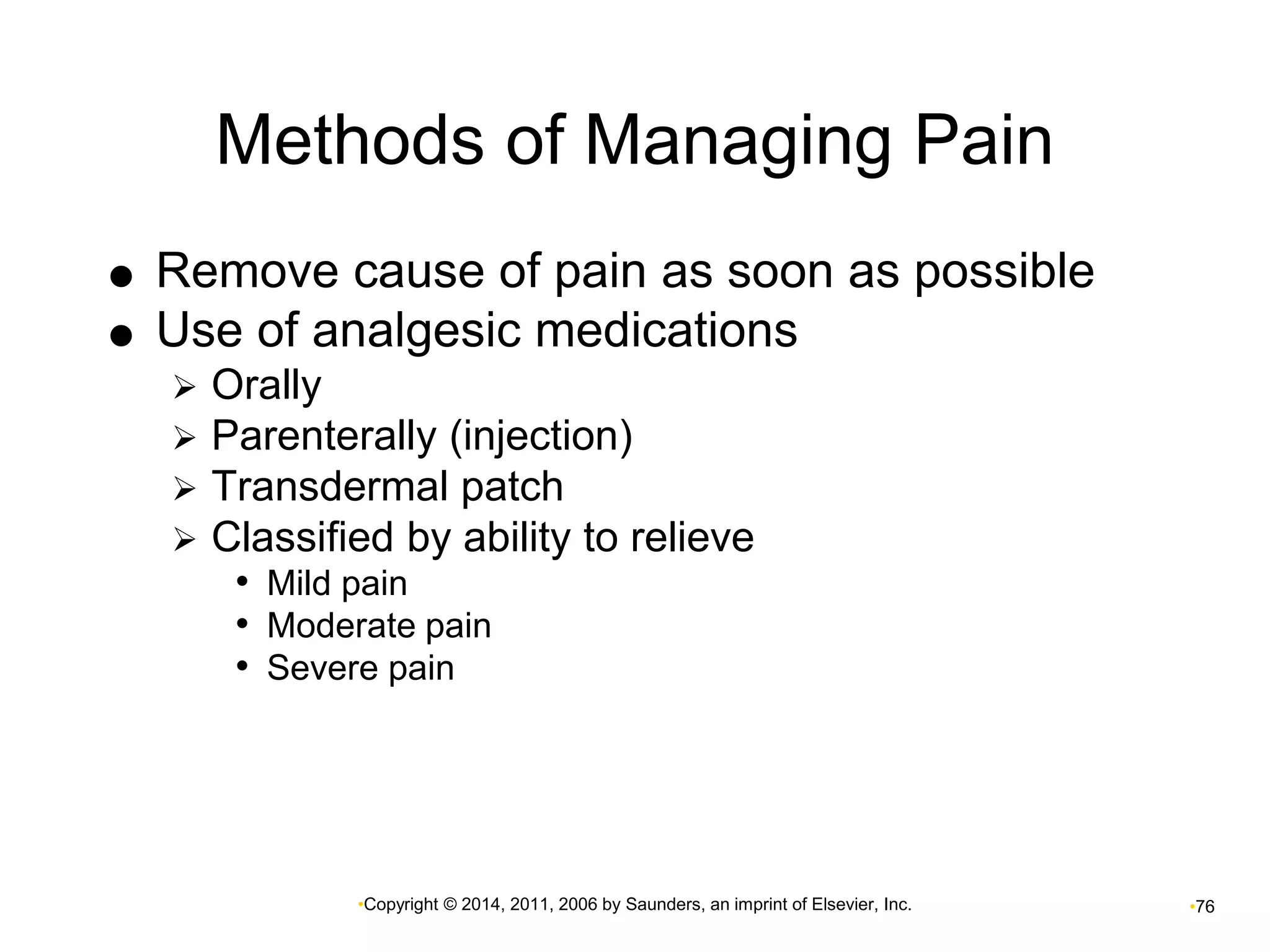 Methods of Managing Pain 
 Remove cause of pain as soon as possible 
 Use of analgesic medications 
 Orally 
 Parenterally (injection) 
 Transdermal patch 
 Classified by ability to relieve 
• Mild pain 
• Moderate pain 
• Severe pain 
•Copyright © 2014, 2011, 2006 by Saunders, an imprint of Elsevier, Inc. •76 
 