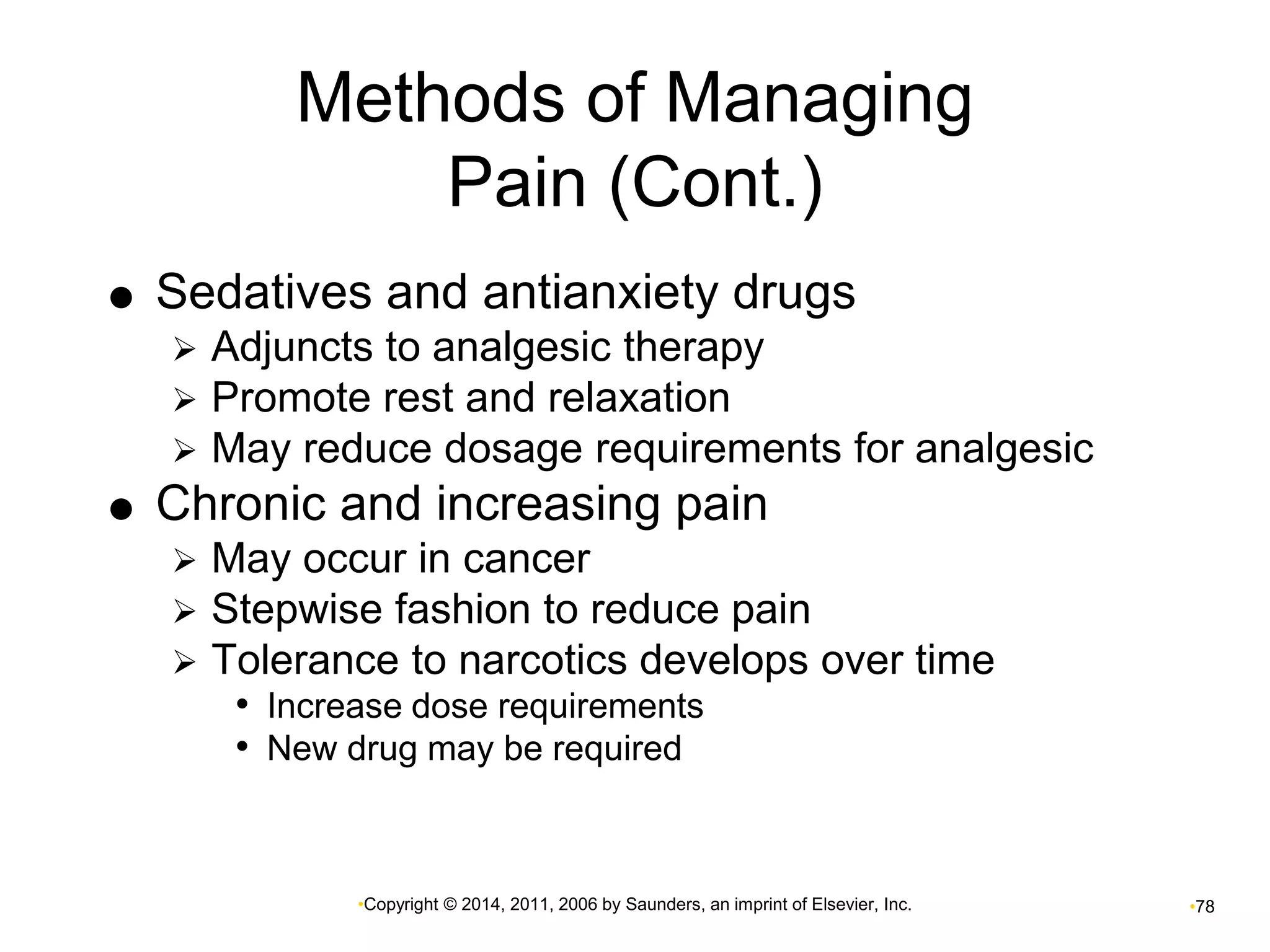 Methods of Managing 
Pain (Cont.) 
 Sedatives and antianxiety drugs 
 Adjuncts to analgesic therapy 
 Promote rest and relaxation 
 May reduce dosage requirements for analgesic 
 Chronic and increasing pain 
 May occur in cancer 
 Stepwise fashion to reduce pain 
 Tolerance to narcotics develops over time 
• Increase dose requirements 
• New drug may be required 
•Copyright © 2014, 2011, 2006 by Saunders, an imprint of Elsevier, Inc. •78 
 