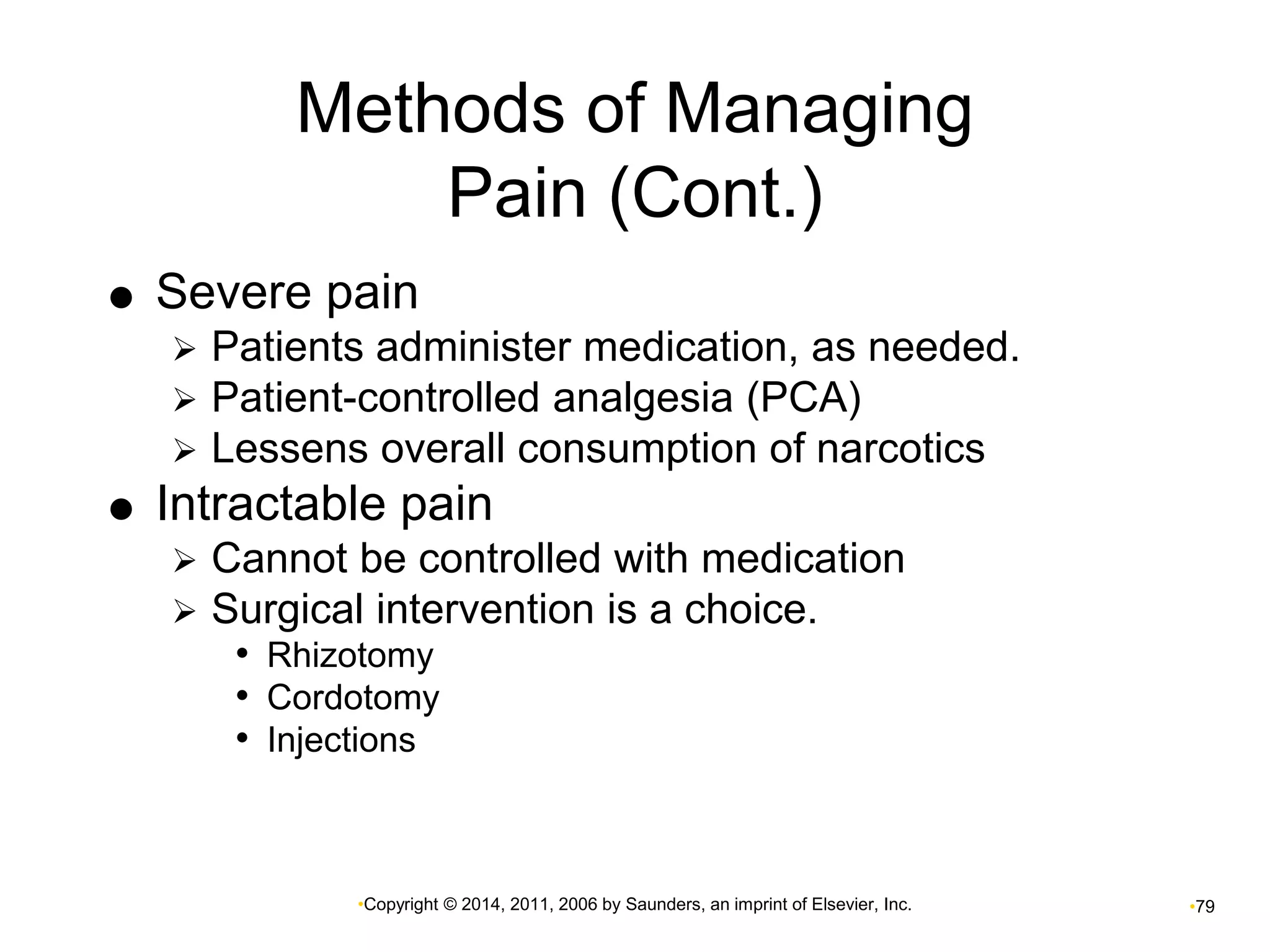 Methods of Managing 
Pain (Cont.) 
 Severe pain 
 Patients administer medication, as needed. 
 Patient-controlled analgesia (PCA) 
 Lessens overall consumption of narcotics 
 Intractable pain 
 Cannot be controlled with medication 
 Surgical intervention is a choice. 
• Rhizotomy 
• Cordotomy 
• Injections 
•Copyright © 2014, 2011, 2006 by Saunders, an imprint of Elsevier, Inc. •79 
 