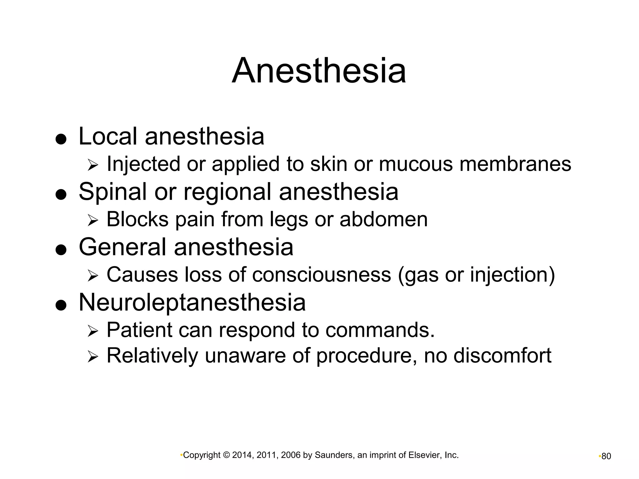 Anesthesia 
 Local anesthesia 
 Injected or applied to skin or mucous membranes 
 Spinal or regional anesthesia 
 Blocks pain from legs or abdomen 
 General anesthesia 
 Causes loss of consciousness (gas or injection) 
 Neuroleptanesthesia 
 Patient can respond to commands. 
 Relatively unaware of procedure, no discomfort 
•Copyright © 2014, 2011, 2006 by Saunders, an imprint of Elsevier, Inc. •80 
 