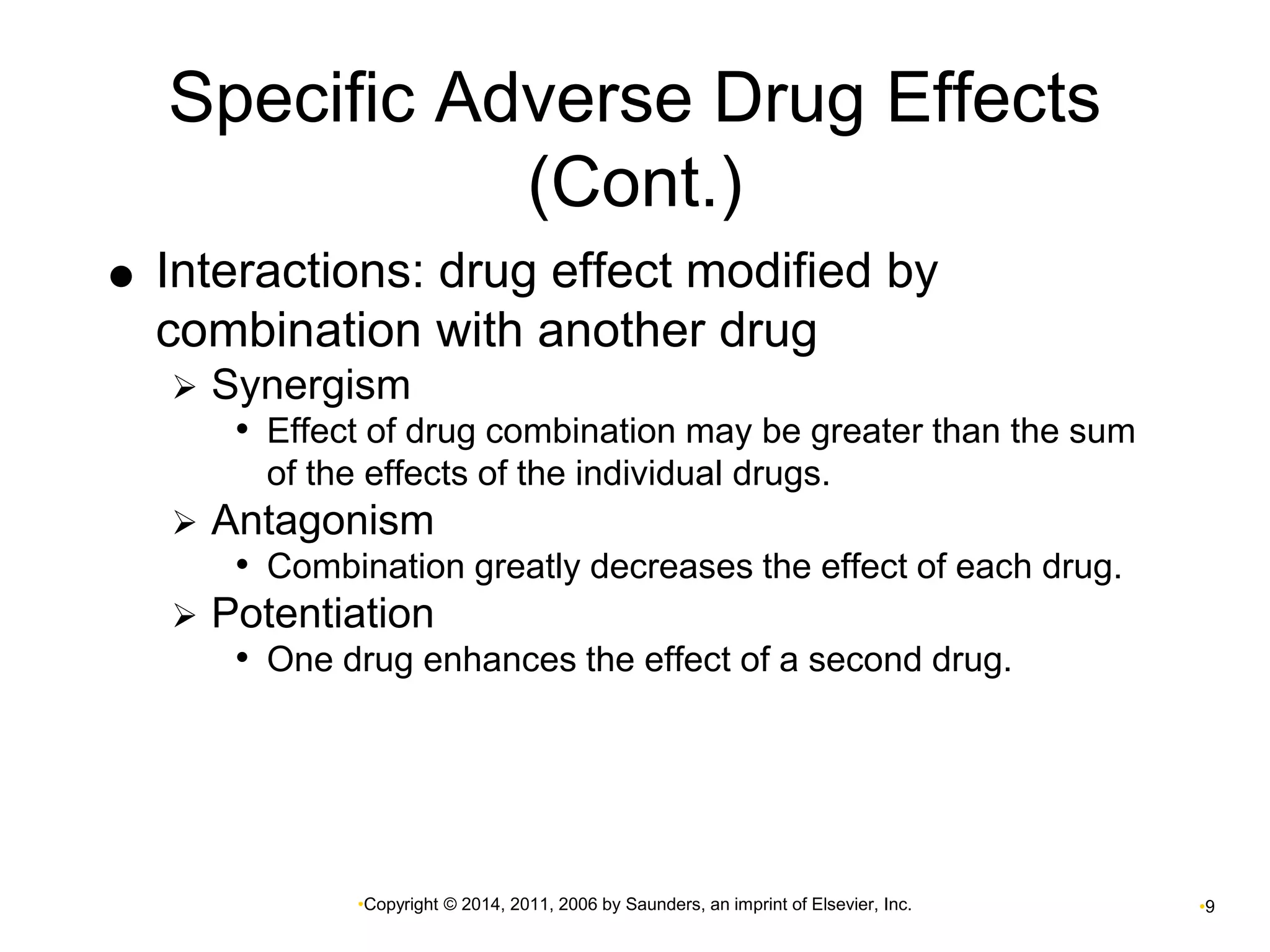 Specific Adverse Drug Effects 
(Cont.) 
 Interactions: drug effect modified by 
combination with another drug 
 Synergism 
• Effect of drug combination may be greater than the sum 
of the effects of the individual drugs. 
 Antagonism 
• Combination greatly decreases the effect of each drug. 
 Potentiation 
• One drug enhances the effect of a second drug. 
•Copyright © 2014, 2011, 2006 by Saunders, an imprint of Elsevier, Inc. •9 
 