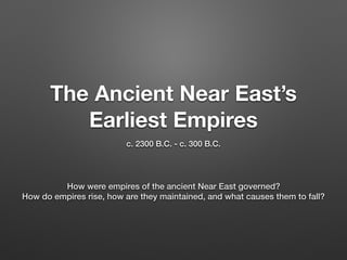 The Ancient Near East’s
Earliest Empires
c. 2300 B.C. - c. 300 B.C.
How were empires of the ancient Near East governed?
How do empires rise, how are they maintained, and what causes them to fall?
 