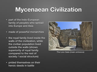 Mycenaean Civilization
• part of the Indo-European
family of peoples who spread
into Europe and Asia
• made of powerful monarchies
• the royal family lived inside the
walls of the civilization, while
the civilian population lived
outside the walls (shows
superiority of royal family
compared to the rest of
society / social structure)
• prided themselves on their
heroic deeds in battle
The Lion Gate (main entrance)
 