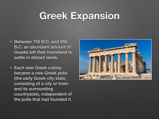 Greek Expansion
• Between 750 B.C. and 550
B.C. an abundant amount of
Greeks left their homeland to
settle in distant lands.
• Each new Greek colony
became a new Greek polis
(the early Greek city state,
consisting of a city or town
and its surrounding
countryside), independent of
the polis that had founded it.
 