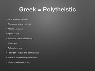 Greek = Polytheistic
• Zeus = god of all gods
• Olympus = where he lived
• Athena = wisdom
• Apollo = sun
• Artemis = moon and beauty
• Ares = war
• Aphrodite = love
• Poseidon = water and earthquakes
• Hades = underworld (not on quiz)
• Nike = goddess of victory
 