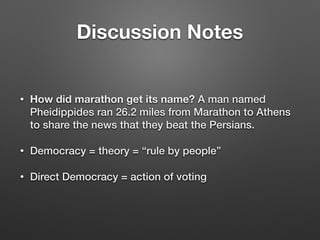 Discussion Notes
• How did marathon get its name? A man named
Pheidippides ran 26.2 miles from Marathon to Athens
to share the news that they beat the Persians.
• Democracy = theory = “rule by people”
• Direct Democracy = action of voting
 