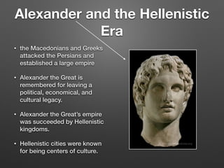 Alexander and the Hellenistic
Era
• the Macedonians and Greeks
attacked the Persians and
established a large empire
• Alexander the Great is
remembered for leaving a
political, economical, and
cultural legacy.
• Alexander the Great’s empire
was succeeded by Hellenistic
kingdoms.
• Hellenistic cities were known
for being centers of culture.
 