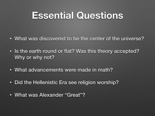 Essential Questions
• What was discovered to be the center of the universe?
• Is the earth round or ﬂat? Was this theory accepted?
Why or why not?
• What advancements were made in math?
• Did the Hellenistic Era see religion worship?
• What was Alexander “Great”?
 