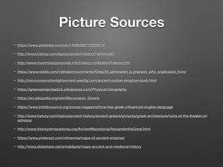 Picture Sources
• https://www.pinterest.com/pin/14566398770228214/
• http://www.history.com/topics/ancient-history/hammurabi
• http://www.mummies2pyramids.info/history-civilization/hyksos.htm
• https://www.reddit.com/r/atheism/comments/f0obp/til_akhenaten_a_pharaoh_who_eradicated_from/
• http://microcosomofenlightenment.weebly.com/ancient-nubian-kingdom-kush.html
• https://greeceprojectjadick.wikispaces.com/Physical+Geography
• https://en.wikipedia.org/wiki/Mycenaean_Greece
• https://www.britishcouncil.org/voices-magazine/how-has-greek-inﬂuenced-english-language
• http://www.history.com/topics/ancient-history/ancient-greece/pictures/greek-architecture/ruins-of-the-theater-of-
ephesus
• http://www.historyofmacedonia.org/AncientMacedonia/AlexandertheGreat.html
• https://www.pinterest.com/mfmennis/maps-of-ancient-empires/
• http://www.slideshare.net/srinaldipds/maps-ancient-and-medieval-history
 