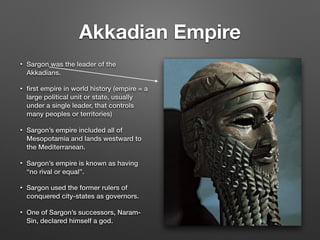 Akkadian Empire
• Sargon was the leader of the
Akkadians.
• ﬁrst empire in world history (empire = a
large political unit or state, usually
under a single leader, that controls
many peoples or territories)
• Sargon’s empire included all of
Mesopotamia and lands westward to
the Mediterranean.
• Sargon’s empire is known as having
“no rival or equal”.
• Sargon used the former rulers of
conquered city-states as governors.
• One of Sargon’s successors, Naram-
Sin, declared himself a god.
 