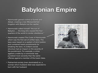Babylonian Empire
• Hammurabi gained control of Sumer and
Akkad, creating a new Mesopotamian
kingdom with Babylon as the capital.
• Hammurabi called himself “the sun of
Babylon, … the king who caused the four
quarters of the world to render obedience.”
• Hammurabi created The Code of Hammurabi
which was the ﬁrst set of written laws. The
laws were based on a system of strict justice
and contained harsh punishments for
breaking the laws. A civilian’s social
structure had an impact on the severity of
the punishment. For example, a crime
against a noble by a commoner was
punished more severely than the same
offense against a member of the lower class.
• Patriarchal society (men dominated) ex. a
woman who’s husband died was expected to
burn with her husband
 