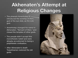 Akhenaten’s Attempt at
Religious Changes
• The pharaoh Amenhotep IV
introduced the worship of Aten,
god of the sun disk, as the sole
god.
• Amenhotep changed his name to
Akhenaten, “Servant of Aten,” and
closed the temples of other gods.
• The people didn’t accept this
monotheistic belief and were
already accustomed to being a
polytheistic civilization.
• After Akhenaten’s death
Tutankhamen restored the old
gods.
 