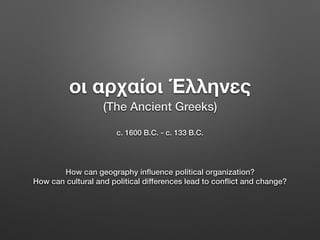 οι αρχαίοι Έλληνες
c. 1600 B.C. - c. 133 B.C.
How can geography inﬂuence political organization?
How can cultural and political differences lead to conﬂict and change?
(The Ancient Greeks)
 