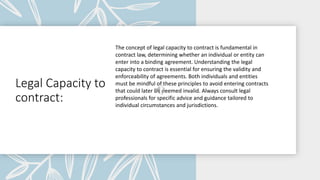 Legal Capacity to
contract:
The concept of legal capacity to contract is fundamental in
contract law, determining whether an individual or entity can
enter into a binding agreement. Understanding the legal
capacity to contract is essential for ensuring the validity and
enforceability of agreements. Both individuals and entities
must be mindful of these principles to avoid entering contracts
that could later be deemed invalid. Always consult legal
professionals for specific advice and guidance tailored to
individual circumstances and jurisdictions.
 