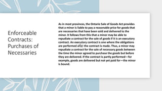 Enforceable
Contracts:
Purchases of
Necessaries
As in most provinces, the Ontario Sale of Goods Act provides
that a minor is liable to pay a reasonable price for goods that
are necessaries that have been sold and delivered to the
minor. It follows from this that a minor may be able to
repudiate a contract for the sale of goods if it is an executory
contract. An executory contract is one where the obligations
are performed after the contract is made. Thus, a minor may
repudiate a contract for the sale of necessary goods between
the time the minor agreed to purchase the goods but before
they are delivered. If the contract is partly performed—for
example, goods are delivered but not yet paid for—the minor
is bound.
 