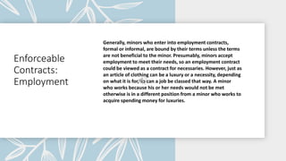 Enforceable
Contracts:
Employment
Generally, minors who enter into employment contracts,
formal or informal, are bound by their terms unless the terms
are not beneficial to the minor. Presumably, minors accept
employment to meet their needs, so an employment contract
could be viewed as a contract for necessaries. However, just as
an article of clothing can be a luxury or a necessity, depending
on what it is for, so can a job be classed that way. A minor
who works because his or her needs would not be met
otherwise is in a different position from a minor who works to
acquire spending money for luxuries.
 
