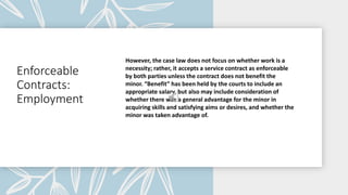 Enforceable
Contracts:
Employment
However, the case law does not focus on whether work is a
necessity; rather, it accepts a service contract as enforceable
by both parties unless the contract does not benefit the
minor. “Benefit” has been held by the courts to include an
appropriate salary, but also may include consideration of
whether there was a general advantage for the minor in
acquiring skills and satisfying aims or desires, and whether the
minor was taken advantage of.
 