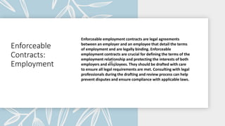 Enforceable
Contracts:
Employment
Enforceable employment contracts are legal agreements
between an employer and an employee that detail the terms
of employment and are legally binding. Enforceable
employment contracts are crucial for defining the terms of the
employment relationship and protecting the interests of both
employers and employees. They should be drafted with care
to ensure all legal requirements are met. Consulting with legal
professionals during the drafting and review process can help
prevent disputes and ensure compliance with applicable laws.
 