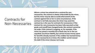 Contracts for
Non-Necessaries
Where a minor has entered into a contract for non-
necessaries, the contract is always enforceable by the minor,
but the minor may be able to avoid enforcement of the
contract against him or her in some circumstances. If the
contract is not fully executed, the minor may avoid the
contract (as is the case for contracts for necessaries). If the
contract for non-necessaries has been fully executed so that
goods and money have changed hands, the contract cannot be
set aside. If the contract is ongoing, as, for example, if the
minor has joined a monthly CD or book club, he or she can
repudiate any future liability, but cannot recover money spent
for benefits already received. If the creditor has loaned money
for non-necessaries to a minor, the creditor cannot recover
the debt if the minor chooses not to pay.
 