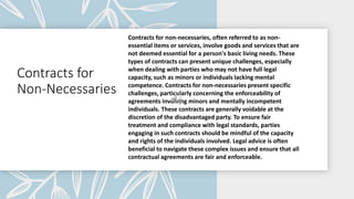 Contracts for
Non-Necessaries
Contracts for non-necessaries, often referred to as non-
essential items or services, involve goods and services that are
not deemed essential for a person's basic living needs. These
types of contracts can present unique challenges, especially
when dealing with parties who may not have full legal
capacity, such as minors or individuals lacking mental
competence. Contracts for non-necessaries present specific
challenges, particularly concerning the enforceability of
agreements involving minors and mentally incompetent
individuals. These contracts are generally voidable at the
discretion of the disadvantaged party. To ensure fair
treatment and compliance with legal standards, parties
engaging in such contracts should be mindful of the capacity
and rights of the individuals involved. Legal advice is often
beneficial to navigate these complex issues and ensure that all
contractual agreements are fair and enforceable.
 