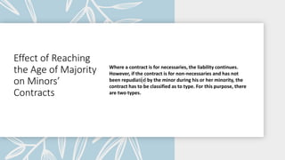 Effect of Reaching
the Age of Majority
on Minors’
Contracts
Where a contract is for necessaries, the liability continues.
However, if the contract is for non-necessaries and has not
been repudiated by the minor during his or her minority, the
contract has to be classified as to type. For this purpose, there
are two types.
 
