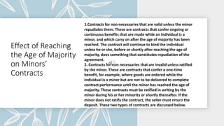 Effect of Reaching
the Age of Majority
on Minors’
Contracts
1.Contracts for non necessaries that are valid unless the minor
repudiates them. These are contracts that confer ongoing or
continuous benefits that are made while an individual is a
minor, and which carry on after the age of majority has been
reached. The contract will continue to bind the individual
unless he or she, before or shortly after reaching the age of
majority, does something that constitutes repudiation of the
agreement.
2. Contracts for non necessaries that are invalid unless ratified
by the minor. These are contracts that confer a one-time
benefit, for example, where goods are ordered while the
individual is a minor but are not to be delivered to complete
contract performance until the minor has reached the age of
majority. These contracts must be ratified in writing by the
minor during his or her minority or shortly thereafter. If the
minor does not ratify the contract, the seller must return the
deposit. These two types of contracts are discussed below.
 