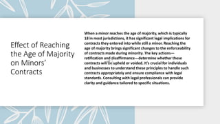 Effect of Reaching
the Age of Majority
on Minors’
Contracts
When a minor reaches the age of majority, which is typically
18 in most jurisdictions, it has significant legal implications for
contracts they entered into while still a minor. Reaching the
age of majority brings significant changes to the enforceability
of contracts made during minority. The key actions—
ratification and disaffirmance—determine whether these
contracts will be upheld or voided. It's crucial for individuals
and businesses to understand these principles to handle such
contracts appropriately and ensure compliance with legal
standards. Consulting with legal professionals can provide
clarity and guidance tailored to specific situations.
 