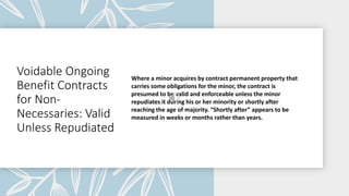 Voidable Ongoing
Benefit Contracts
for Non-
Necessaries: Valid
Unless Repudiated
Where a minor acquires by contract permanent property that
carries some obligations for the minor, the contract is
presumed to be valid and enforceable unless the minor
repudiates it during his or her minority or shortly after
reaching the age of majority. “Shortly after” appears to be
measured in weeks or months rather than years.
 