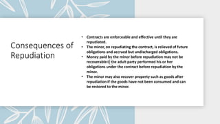 Consequences of
Repudiation
• Contracts are enforceable and effective until they are
repudiated.
• The minor, on repudiating the contract, is relieved of future
obligations and accrued but undischarged obligations.
• Money paid by the minor before repudiation may not be
recoverable if the adult party performed his or her
obligations under the contract before repudiation by the
minor.
• The minor may also recover property such as goods after
repudiation if the goods have not been consumed and can
be restored to the minor.
 