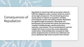 Consequences of
Repudiation
Repudiation in contract law refers to one party's refusal to
fulfill their obligations under a contract, which can result in
various legal consequences. The non-breaching party has
several options in response to repudiation, including
terminating the contract and seeking remedies. Repudiation
has significant legal consequences, allowing the non-
breaching party to terminate the contract and seek various
remedies, including damages, specific performance,
restitution, and rescission. The non-breaching party must also
mitigate their losses to ensure they receive appropriate
compensation. Understanding these consequences helps
parties navigate breaches of contract more effectively and
pursue appropriate legal actions to protect their interests.
 