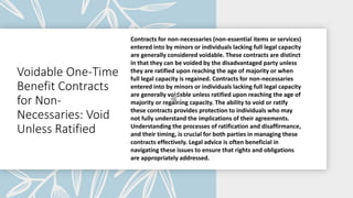 Voidable One-Time
Benefit Contracts
for Non-
Necessaries: Void
Unless Ratified
Contracts for non-necessaries (non-essential items or services)
entered into by minors or individuals lacking full legal capacity
are generally considered voidable. These contracts are distinct
in that they can be voided by the disadvantaged party unless
they are ratified upon reaching the age of majority or when
full legal capacity is regained. Contracts for non-necessaries
entered into by minors or individuals lacking full legal capacity
are generally voidable unless ratified upon reaching the age of
majority or regaining capacity. The ability to void or ratify
these contracts provides protection to individuals who may
not fully understand the implications of their agreements.
Understanding the processes of ratification and disaffirmance,
and their timing, is crucial for both parties in managing these
contracts effectively. Legal advice is often beneficial in
navigating these issues to ensure that rights and obligations
are appropriately addressed.
 