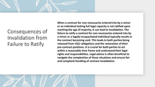 Consequences of
Invalidation from
Failure to Ratify
When a contract for non-necessaries entered into by a minor
or an individual lacking full legal capacity is not ratified upon
reaching the age of majority, it can lead to invalidation. The
failure to ratify a contract for non-necessaries entered into by
a minor or a legally incapacitated individual typically results in
the contract becoming void. This leads to both parties being
released from their obligations and the restoration of their
pre-contract positions. It is crucial for both parties to act
within a reasonable time frame and understand their legal
rights and responsibilities. Legal advice is often beneficial to
navigate the complexities of these situations and ensure fair
and compliant handling of contract invalidation.
 