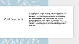 Void Contracts
In Canada, some minors’ contracts have been held to be void
ab initio. Some cases have held that a contract that is not
beneficial is void without the minor having to do anything.
But the better view is that to fall into the void ab initio
category, a contract would have to be more than “not
beneficial”—it would have to be clearly prejudicial or harmful,
which is a more stringent requirement for holding a contract
to be void.
 