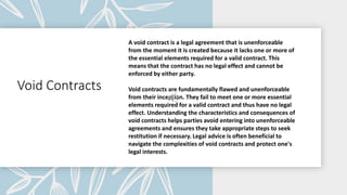 Void Contracts
A void contract is a legal agreement that is unenforceable
from the moment it is created because it lacks one or more of
the essential elements required for a valid contract. This
means that the contract has no legal effect and cannot be
enforced by either party.
Void contracts are fundamentally flawed and unenforceable
from their inception. They fail to meet one or more essential
elements required for a valid contract and thus have no legal
effect. Understanding the characteristics and consequences of
void contracts helps parties avoid entering into unenforceable
agreements and ensures they take appropriate steps to seek
restitution if necessary. Legal advice is often beneficial to
navigate the complexities of void contracts and protect one's
legal interests.
 