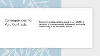 Consequences for
Void Contracts
• The minor is entitled, not being bound, to have all of his or
her money or property returned, and the adult need not be
restored to his or her pre-contract position.
 