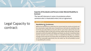 Legal Capacity to
contract:
Capacity of Drunkards and Persons Under Mental Disability to
Contract
The law will intervene in some circumstances where
someone who is intoxicated enters into an agreement.
 