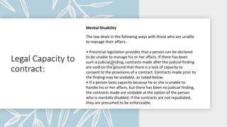 Legal Capacity to
contract:
Mental Disability
The law deals in the following ways with those who are unable
to manage their affairs:
• Provincial legislation provides that a person can be declared
to be unable to manage his or her affairs. If there has been
such a judicial finding, contracts made after the judicial finding
are void on the ground that there is a lack of capacity to
consent to the provisions of a contract. Contracts made prior to
the finding may be voidable, as noted below.
• If a person lacks capacity because he or she is unable to
handle his or her affairs, but there has been no judicial finding,
the contracts made are voidable at the option of the person
who is mentally disabled. If the contracts are not repudiated,
they are presumed to be enforceable.
 