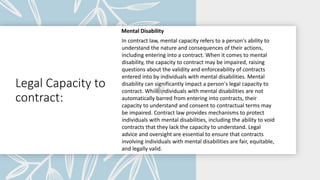 Legal Capacity to
contract:
Mental Disability
In contract law, mental capacity refers to a person's ability to
understand the nature and consequences of their actions,
including entering into a contract. When it comes to mental
disability, the capacity to contract may be impaired, raising
questions about the validity and enforceability of contracts
entered into by individuals with mental disabilities. Mental
disability can significantly impact a person's legal capacity to
contract. While individuals with mental disabilities are not
automatically barred from entering into contracts, their
capacity to understand and consent to contractual terms may
be impaired. Contract law provides mechanisms to protect
individuals with mental disabilities, including the ability to void
contracts that they lack the capacity to understand. Legal
advice and oversight are essential to ensure that contracts
involving individuals with mental disabilities are fair, equitable,
and legally valid.
 