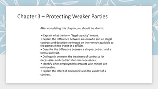Chapter 3 – Protecting Weaker Parties
After completing this chapter, you should be able to:
• Explain what the term “legal capacity” means.
• Explain the difference between an unlawful and an illegal
contract and describe the impact on the remedy available to
the parties in the event of a breach.
• Describe the difference between a simple contract and a
formal contract.
• Distinguish between the treatment of contracts for
necessaries and contracts for non-necessaries.
• Identify when employment contracts with minors are
enforceable.
• Explain the effect of drunkenness on the validity of a
contract.
 