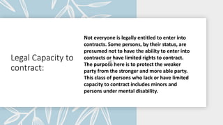 Legal Capacity to
contract:
Not everyone is legally entitled to enter into
contracts. Some persons, by their status, are
presumed not to have the ability to enter into
contracts or have limited rights to contract.
The purpose here is to protect the weaker
party from the stronger and more able party.
This class of persons who lack or have limited
capacity to contract includes minors and
persons under mental disability.
 