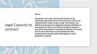 Legal Capacity to
contract:
Minors
The general rule is that contracts with minors are not
enforceable against the minor. At common law, a minor is an
individual who is under 21 years of age. The common- law
definition of age has been replaced by statutory definitions in
most provinces, where, as in Ontario, the age of majority is
now 18 for the purposes of entering into contracts. The reason
for this rule is that minors are presumed to be naive,
inexperienced, and easily taken advantage of, so some
protection is required
 